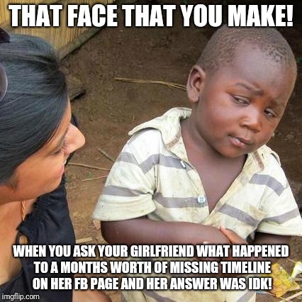 Third World Skeptical Kid Meme | THAT FACE THAT YOU MAKE! WHEN YOU ASK YOUR GIRLFRIEND WHAT HAPPENED TO A MONTHS WORTH OF MISSING TIMELINE ON HER FB PAGE AND HER ANSWER WAS IDK! | image tagged in memes,third world skeptical kid | made w/ Imgflip meme maker