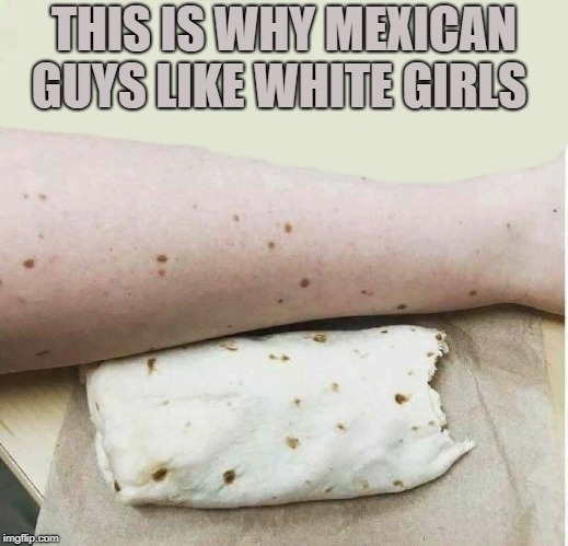 oh yea | THIS IS WHY MEXICAN GUYS LIKE WHITE GIRLS | image tagged in white girls,mexican,tortilla | made w/ Imgflip meme maker