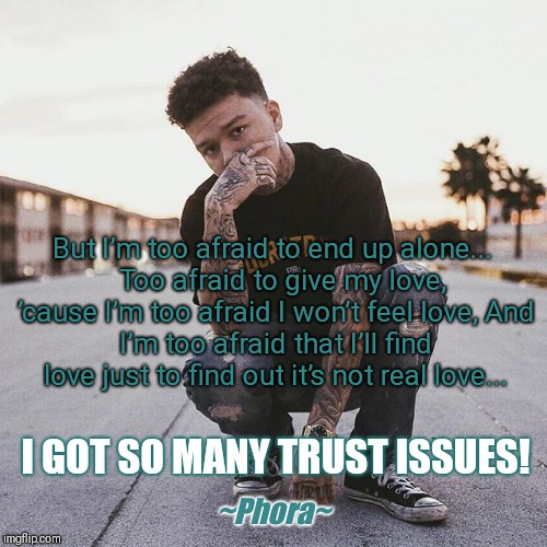 But I’m too afraid to end up alone... 

Too afraid to give my love, ’cause I’m too afraid I won’t feel love,
And I’m too afraid that I’ll find love just to find out it’s not real love... I GOT SO MANY TRUST ISSUES! ~Phora~ | image tagged in phora,love,trust issues,when it's over | made w/ Imgflip meme maker