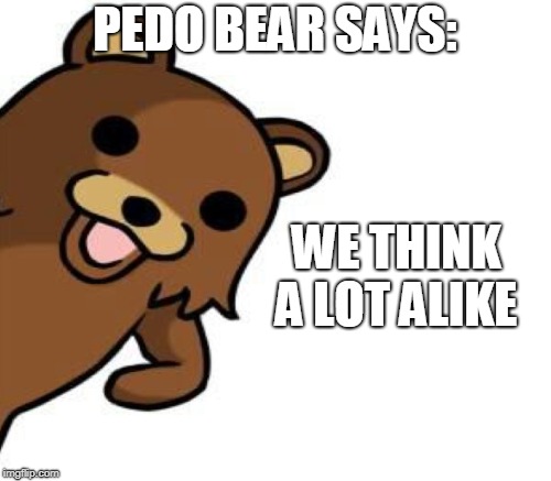 PEDO BEAR SAYS: WE THINK A LOT ALIKE | made w/ Imgflip meme maker