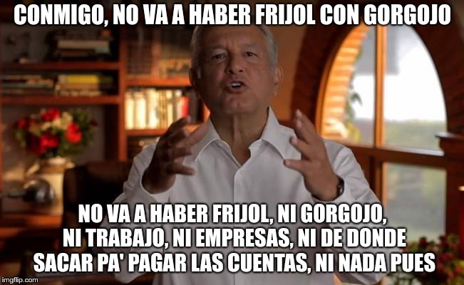 CONMIGO, NO VA A HABER FRIJOL CON GORGOJO; NO VA A HABER FRIJOL, NI GORGOJO, NI TRABAJO, NI EMPRESAS, NI DE DONDE SACAR PA' PAGAR LAS CUENTAS, NI NADA PUES | made w/ Imgflip meme maker