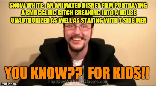 Nostalgia Critic - You know, For kids | SNOW WHITE:  AN ANIMATED DISNEY FILM PORTRAYING A SMUGGLING BITCH BREAKING INTO A HOUSE UNAUTHORIZED AS WELL AS STAYING WITH 7 SIDE MEN; YOU KNOW??  FOR KIDS!! | image tagged in nostalgia critic - you know for kids | made w/ Imgflip meme maker