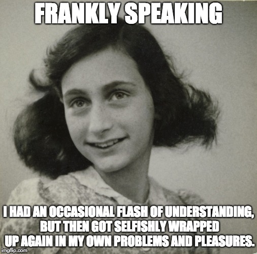 Frankly speaking - I had an occasional flash of understanding, but then got wrapped up again in my own problems and pleasures. | FRANKLY SPEAKING; I HAD AN OCCASIONAL FLASH OF UNDERSTANDING, BUT THEN GOT SELFISHLY WRAPPED UP AGAIN IN MY OWN PROBLEMS AND PLEASURES. | image tagged in anna frank understanding | made w/ Imgflip meme maker