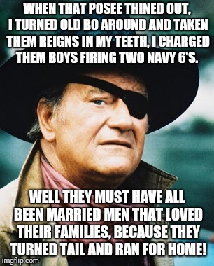 John Wayne  | WHEN THAT POSEE THINED OUT, I TURNED OLD BO AROUND AND TAKEN THEM REIGNS IN MY TEETH, I CHARGED THEM BOYS FIRING TWO NAVY 6'S. WELL THEY MUST HAVE ALL BEEN MARRIED MEN THAT LOVED THEIR FAMILIES, BECAUSE THEY TURNED TAIL AND RAN FOR HOME! | image tagged in john wayne | made w/ Imgflip meme maker