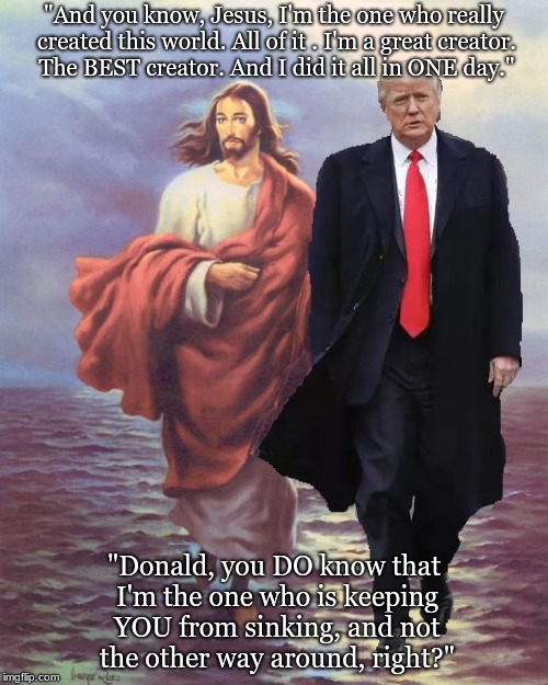 Jesus and Trump Walk on Water | "And you know, Jesus, I'm the one who really created this world. All of it . I'm a great creator. The BEST creator. And I did it all in ONE day."; "Donald, you DO know that I'm the one who is keeping YOU from sinking, and not the other way around, right?" | image tagged in jesus and trump walk on water | made w/ Imgflip meme maker