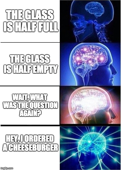 Expanding Brain Meme | THE GLASS IS HALF FULL; THE GLASS IS HALF EMPTY; WAIT, WHAT WAS THE QUESTION AGAIN? HEY, I ORDERED A CHEESEBURGER | image tagged in memes,expanding brain | made w/ Imgflip meme maker