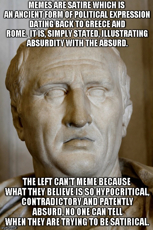 Why the Left can't meme. | MEMES ARE SATIRE WHICH IS AN ANCIENT FORM OF POLITICAL EXPRESSION DATING BACK TO GREECE AND ROME.  IT IS, SIMPLY STATED, ILLUSTRATING ABSURDITY WITH THE ABSURD. THE LEFT CAN'T MEME BECAUSE WHAT THEY BELIEVE IS SO HYPOCRITICAL, CONTRADICTORY AND PATENTLY ABSURD, NO ONE CAN TELL WHEN THEY ARE TRYING TO BE SATIRICAL. | image tagged in memes,political left | made w/ Imgflip meme maker