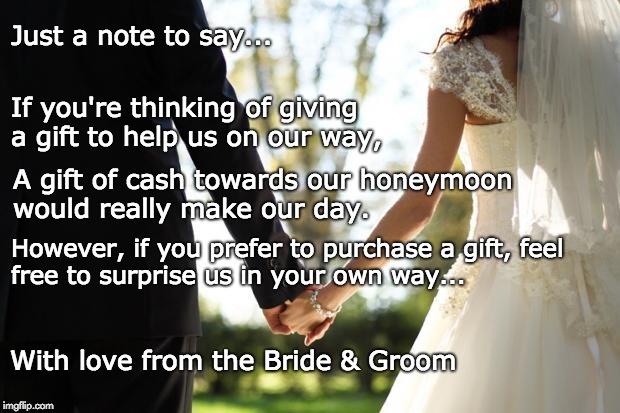 wedding | Just a note to say... If you're thinking of giving a gift to help us on our way, A gift of cash towards our honeymoon would really make our day. However, if you prefer to purchase a gift,
feel free to surprise us in your own way... With love from the Bride & Groom | image tagged in wedding | made w/ Imgflip meme maker