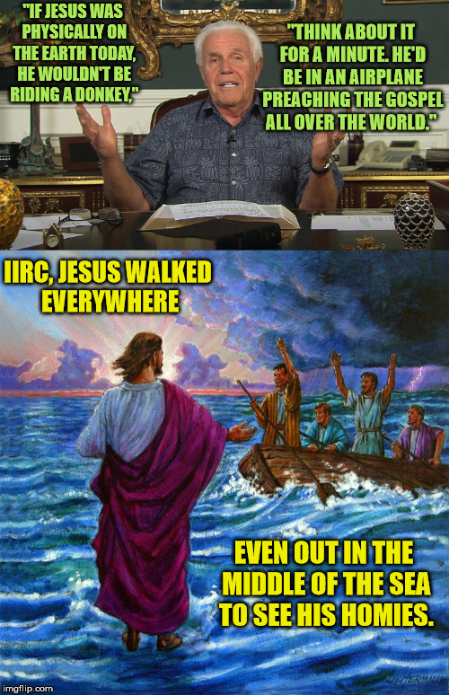 If Jesus were alive today, he wouldn't need scam artists separating money from people in need.
 |  "IF JESUS WAS PHYSICALLY ON THE EARTH TODAY, HE WOULDN'T BE RIDING A DONKEY,"; "THINK ABOUT IT FOR A MINUTE. HE'D BE IN AN AIRPLANE PREACHING THE GOSPEL ALL OVER THE WORLD."; IIRC, JESUS WALKED EVERYWHERE; EVEN OUT IN THE MIDDLE OF THE SEA TO SEE HIS HOMIES. | image tagged in jesse duplantis,televangelist,scam artist | made w/ Imgflip meme maker