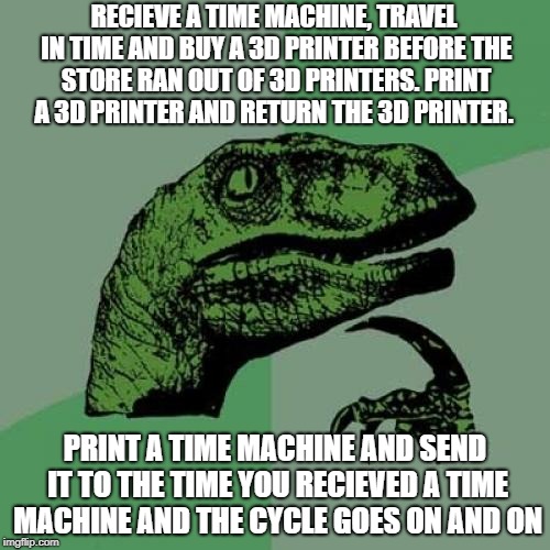 Philosoraptor | RECIEVE A TIME MACHINE, TRAVEL IN TIME AND BUY A 3D PRINTER BEFORE THE STORE RAN OUT OF 3D PRINTERS. PRINT A 3D PRINTER AND RETURN THE 3D PRINTER. PRINT A TIME MACHINE AND SEND IT TO THE TIME YOU RECIEVED A TIME MACHINE AND THE CYCLE GOES ON AND ON | image tagged in memes,philosoraptor | made w/ Imgflip meme maker