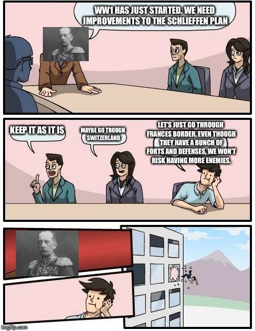 Boardroom Meeting Suggestion Meme |  WW1 HAS JUST STARTED. WE NEED IMPROVEMENTS TO THE SCHLIEFFEN PLAN; LET’S JUST GO THROUGH FRANCES BORDER. EVEN THOUGH THEY HAVE A BUNCH OF FORTS AND DEFENSES, WE WON’T RISK HAVING MORE ENEMIES. KEEP IT AS IT IS; MAYBE GO TROUGH SWITZERLAND | image tagged in memes,boardroom meeting suggestion | made w/ Imgflip meme maker