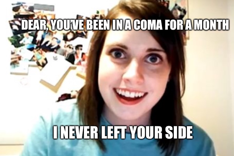 DEAR, YOU’VE BEEN IN A COMA FOR A MONTH I NEVER LEFT YOUR SIDE | made w/ Imgflip meme maker