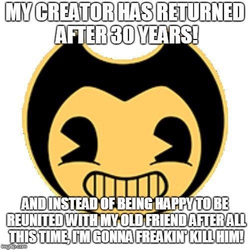 Bendy Logic | MY CREATOR HAS RETURNED AFTER 30 YEARS! AND INSTEAD OF BEING HAPPY TO BE REUNITED WITH MY OLD FRIEND AFTER ALL THIS TIME, I'M GONNA FREAKIN' KILL HIM! | image tagged in bendy,bendy and the ink machine,logic | made w/ Imgflip meme maker