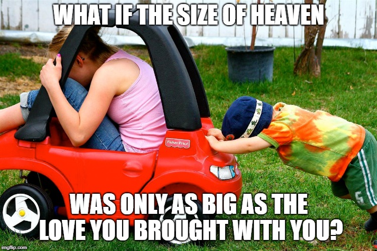 How big is heaven? | WHAT IF THE SIZE OF HEAVEN; WAS ONLY AS BIG AS THE LOVE YOU BROUGHT WITH YOU? | image tagged in love,faith,jesus,heaven,eternity | made w/ Imgflip meme maker