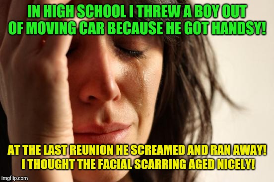 At least he remembered you! | IN HIGH SCHOOL I THREW A BOY OUT OF MOVING CAR BECAUSE HE GOT HANDSY! AT THE LAST REUNION HE SCREAMED AND RAN AWAY!  I THOUGHT THE FACIAL SCARRING AGED NICELY! | image tagged in memes,first world problems,high school,crazy girlfriend | made w/ Imgflip meme maker