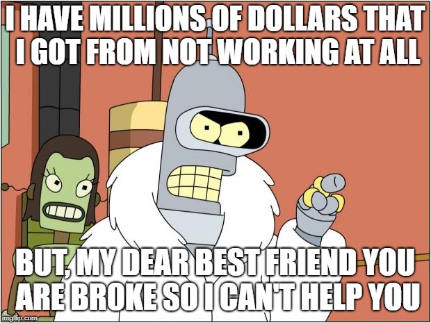 Bender | I HAVE MILLIONS OF DOLLARS
THAT I GOT FROM NOT WORKING AT ALL; BUT, MY DEAR BEST FRIEND YOU ARE BROKE SO I CAN'T HELP YOU | image tagged in memes,bender | made w/ Imgflip meme maker