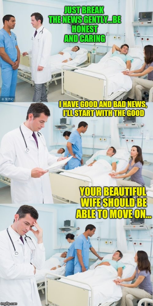 Good and bad news | JUST BREAK THE NEWS GENTLY...BE HONEST AND CARING; I HAVE GOOD AND BAD NEWS, I'LL START WITH THE GOOD; YOUR BEAUTIFUL WIFE SHOULD BE ABLE TO MOVE ON... | image tagged in nurse | made w/ Imgflip meme maker
