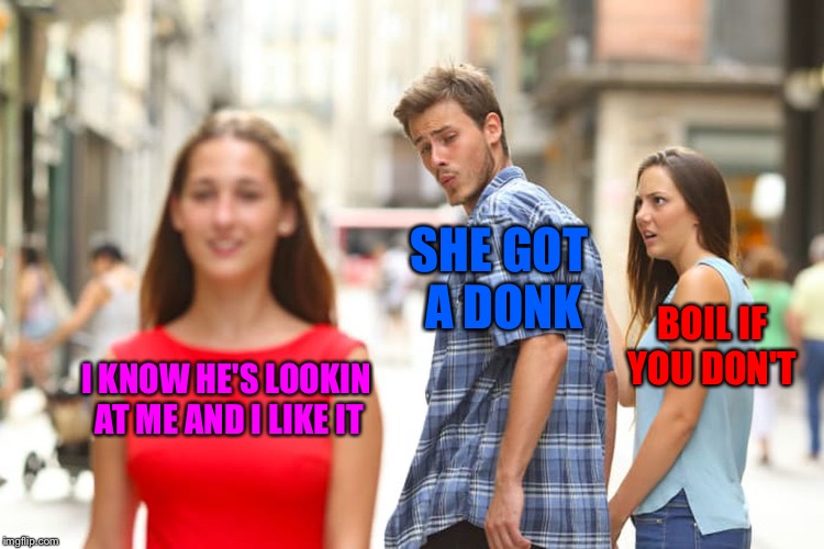 Distracted Boyfriend Meme | SHE GOT A DONK; BOIL IF YOU DON'T; I KNOW HE'S LOOKIN AT ME AND I LIKE IT | image tagged in memes,distracted boyfriend | made w/ Imgflip meme maker