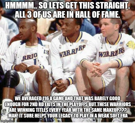 HMMMM.. SO LETS GET THIS STRAIGHT. ALL 3 OF US ARE IN HALL OF FAME. WE AVERAGED 116 A GAME AND THAT WAS BARELY GOOD ENOUGH FOR 2ND RD EXITS IN THE PLAYOFFS BUT THESE WARRIORS ARE WINNING TITLES EVERY YEAR WITH THE SAME MAKEUP??? MAN! IT SURE HELPS YOUR LEGACY TO PLAY IN A WEAK SOFT ERA | image tagged in nba memes | made w/ Imgflip meme maker