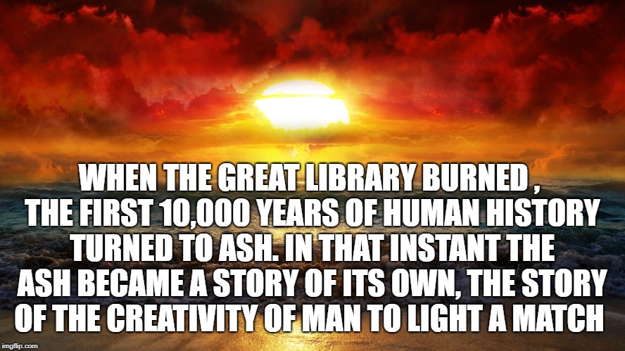 WHEN THE GREAT LIBRARY BURNED , THE FIRST 10,000 YEARS OF HUMAN HISTORY TURNED TO ASH. IN THAT INSTANT THE ASH BECAME A STORY OF ITS OWN, THE STORY OF THE CREATIVITY OF MAN TO LIGHT A MATCH | image tagged in humanity,human stupidity,doomed | made w/ Imgflip meme maker