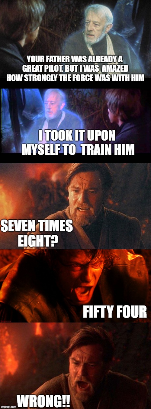 Jedi tutorial | YOUR FATHER WAS ALREADY A GREAT PILOT. BUT I WAS 
AMAZED HOW STRONGLY THE FORCE WAS WITH HIM; I TOOK IT UPON MYSELF TO 
TRAIN HIM; SEVEN TIMES EIGHT? FIFTY FOUR; WRONG!! | image tagged in star wars,obi wan kenobi | made w/ Imgflip meme maker