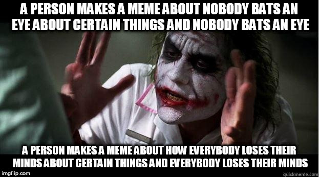 nobody bats an eye | A PERSON MAKES A MEME ABOUT NOBODY BATS AN EYE ABOUT CERTAIN THINGS AND NOBODY BATS AN EYE; A PERSON MAKES A MEME ABOUT HOW EVERYBODY LOSES THEIR MINDS ABOUT CERTAIN THINGS AND EVERYBODY LOSES THEIR MINDS | image tagged in nobody bats an eye,hypocrisy,everybody loses their minds,hypocritical | made w/ Imgflip meme maker