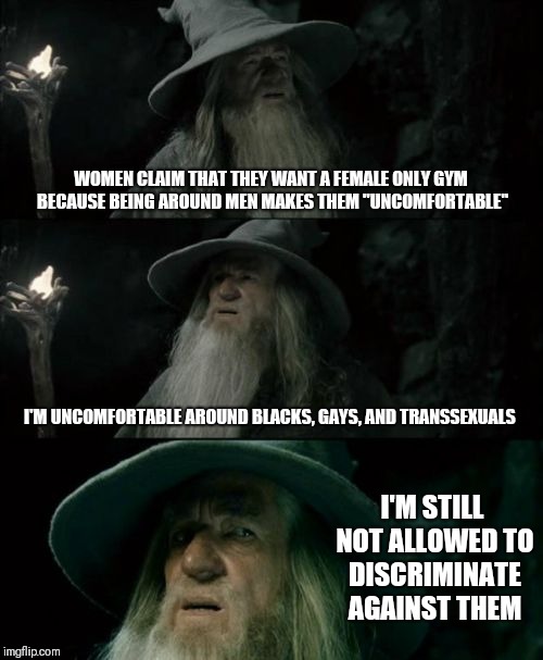 Discrimination against cis-gendered males is still discrimination | WOMEN CLAIM THAT THEY WANT A FEMALE ONLY GYM BECAUSE BEING AROUND MEN MAKES THEM "UNCOMFORTABLE"; I'M UNCOMFORTABLE AROUND BLACKS, GAYS, AND TRANSSEXUALS; I'M STILL NOT ALLOWED TO DISCRIMINATE AGAINST THEM | image tagged in memes,confused gandalf | made w/ Imgflip meme maker