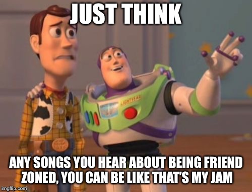 When being positive is still savage | JUST THINK; ANY SONGS YOU HEAR ABOUT BEING FRIEND ZONED, YOU CAN BE LIKE THAT’S MY JAM | image tagged in memes,x x everywhere | made w/ Imgflip meme maker