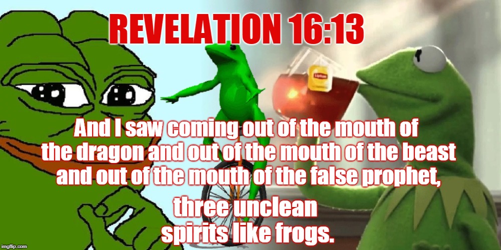 Frog week: signs of the times  | REVELATION 16:13; And I saw coming out of the mouth of the dragon and out of the mouth of the beast and out of the mouth of the false prophet, three unclean spirits like frogs. | image tagged in pepe,dat boi,kermit,frog week,end times,memes | made w/ Imgflip meme maker