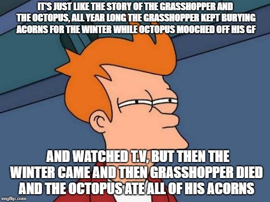 Futurama Fry Meme | IT'S JUST LIKE THE STORY OF THE GRASSHOPPER AND THE OCTOPUS, ALL YEAR LONG THE GRASSHOPPER KEPT BURYING ACORNS FOR THE WINTER WHILE OCTOPUS MOOCHED OFF HIS GF; AND WATCHED T.V, BUT THEN THE WINTER CAME AND THEN GRASSHOPPER DIED AND THE OCTOPUS ATE ALL OF HIS ACORNS | image tagged in memes,futurama fry | made w/ Imgflip meme maker