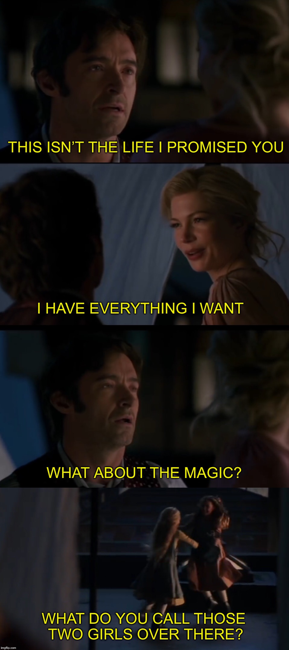 A Million Dreams | THIS ISN’T THE LIFE I PROMISED YOU; I HAVE EVERYTHING I WANT; WHAT ABOUT THE MAGIC? WHAT DO YOU CALL THOSE TWO GIRLS OVER THERE? | image tagged in the greatest showman,circus,magic,hugh jackman,movie quotes | made w/ Imgflip meme maker