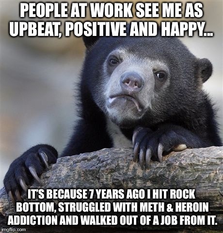 Confession Bear Meme | PEOPLE AT WORK SEE ME AS UPBEAT, POSITIVE AND HAPPY... IT’S BECAUSE 7 YEARS AGO I HIT ROCK BOTTOM, STRUGGLED WITH METH & HEROIN ADDICTION AND WALKED OUT OF A JOB FROM IT. | image tagged in memes,confession bear | made w/ Imgflip meme maker