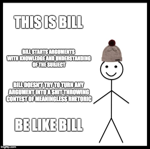 Be Like Bill | THIS IS BILL; BILL STARTS ARGUMENTS WITH KNOWLEDGE AND UNDERSTANDING OF THE SUBJECT; BILL DOESN'T TRY TO TURN ANY ARGUMENT INTO A SHIT THROWING CONTEST OF MEANINGLESS RHETORIC; BE LIKE BILL | image tagged in memes,be like bill | made w/ Imgflip meme maker