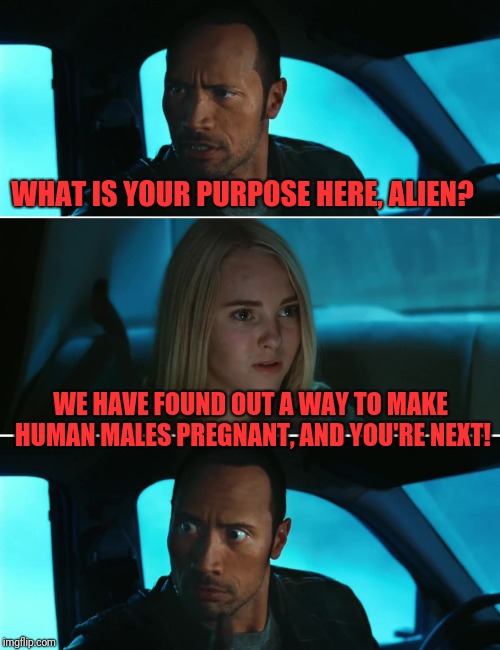 Rock Driving Night | WHAT IS YOUR PURPOSE HERE, ALIEN? WE HAVE FOUND OUT A WAY TO MAKE HUMAN MALES PREGNANT, AND YOU'RE NEXT! | image tagged in rock driving night | made w/ Imgflip meme maker