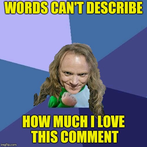 Success PowerMetalhead | WORDS CAN'T DESCRIBE HOW MUCH I LOVE THIS COMMENT | image tagged in success powermetalhead | made w/ Imgflip meme maker