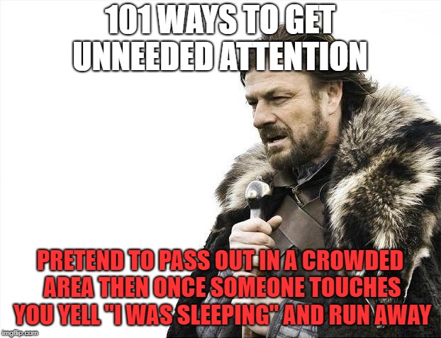 Brace Yourselves X is Coming Meme | 101 WAYS TO GET UNNEEDED ATTENTION; PRETEND TO PASS OUT IN A CROWDED AREA THEN ONCE SOMEONE TOUCHES YOU YELL "I WAS SLEEPING" AND RUN AWAY | image tagged in memes,brace yourselves x is coming | made w/ Imgflip meme maker