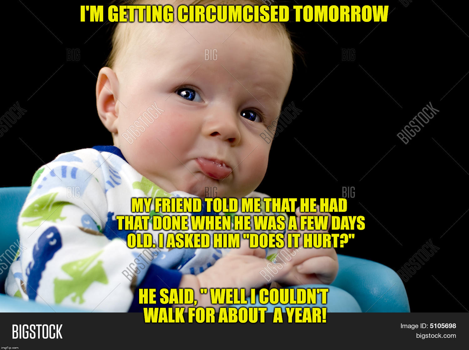 I'M GETTING CIRCUMCISED TOMORROW; MY FRIEND TOLD ME THAT HE HAD THAT DONE WHEN HE WAS A FEW DAYS OLD.
I ASKED HIM "DOES IT HURT?"; HE SAID, " WELL I COULDN'T WALK FOR ABOUT  A YEAR! | image tagged in baby | made w/ Imgflip meme maker