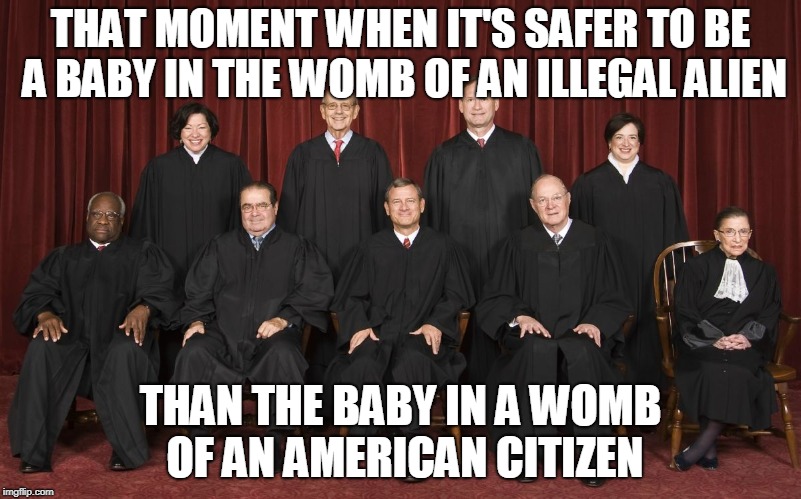 scotus | THAT MOMENT WHEN IT'S SAFER TO BE A BABY IN THE WOMB OF AN ILLEGAL ALIEN; THAN THE BABY IN A WOMB OF AN AMERICAN CITIZEN | image tagged in scotus | made w/ Imgflip meme maker