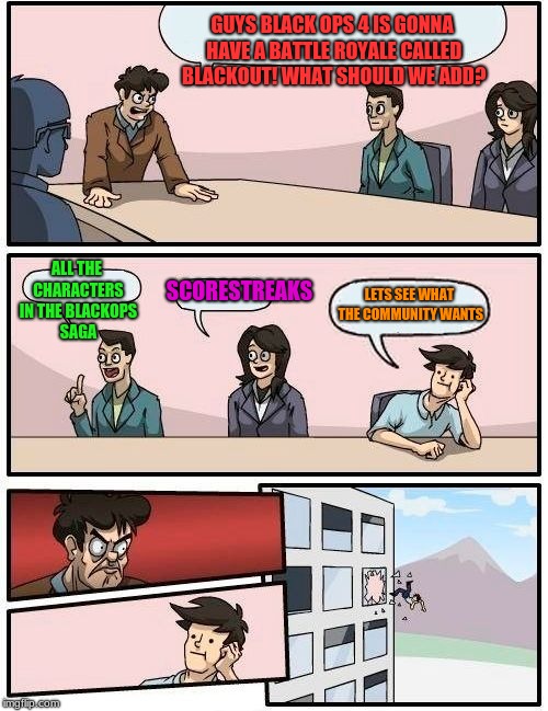 Boardroom Meeting Suggestion Meme | GUYS BLACK OPS 4 IS GONNA HAVE A BATTLE ROYALE CALLED BLACKOUT! WHAT SHOULD WE ADD? ALL THE CHARACTERS IN THE BLACKOPS SAGA; SCORESTREAKS; LETS SEE WHAT THE COMMUNITY WANTS | image tagged in memes,boardroom meeting suggestion | made w/ Imgflip meme maker