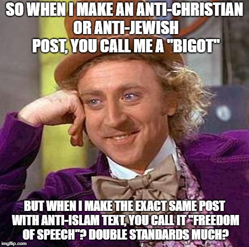 Islamophobes Are More Than Brainwashed | SO WHEN I MAKE AN ANTI-CHRISTIAN OR ANTI-JEWISH POST, YOU CALL ME A "BIGOT"; BUT WHEN I MAKE THE EXACT SAME POST WITH ANTI-ISLAM TEXT, YOU CALL IT "FREEDOM OF SPEECH"? DOUBLE STANDARDS MUCH? | image tagged in memes,creepy condescending wonka,islamophobia,christianity,jews,double standards | made w/ Imgflip meme maker