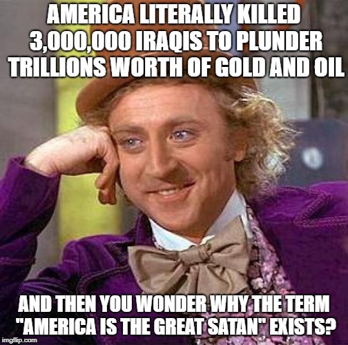 America Is The Great Satan | AMERICA LITERALLY KILLED 3,000,000 IRAQIS TO PLUNDER TRILLIONS WORTH OF GOLD AND OIL; AND THEN YOU WONDER WHY THE TERM "AMERICA IS THE GREAT SATAN" EXISTS? | image tagged in memes,creepy condescending wonka,america,satan,iraq war | made w/ Imgflip meme maker