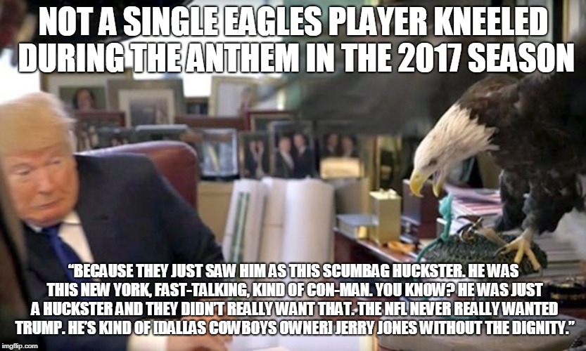 NOT A SINGLE EAGLES PLAYER KNEELED DURING THE ANTHEM IN THE 2017 SEASON; “BECAUSE THEY JUST SAW HIM AS THIS SCUMBAG HUCKSTER. HE WAS THIS NEW YORK, FAST-TALKING, KIND OF CON-MAN. YOU KNOW? HE WAS JUST A HUCKSTER AND THEY DIDN’T REALLY WANT THAT. THE NFL NEVER REALLY WANTED TRUMP. HE’S KIND OF [DALLAS COWBOYS OWNER] JERRY JONES WITHOUT THE DIGNITY.” | made w/ Imgflip meme maker