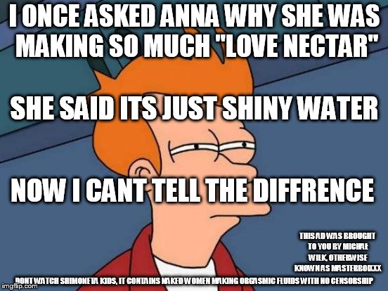 Futurama Fry | I ONCE ASKED ANNA WHY SHE WAS MAKING SO MUCH "LOVE NECTAR"; SHE SAID ITS JUST SHINY WATER; NOW I CANT TELL THE DIFFRENCE; THIS AD WAS BROUGHT TO YOU BY MICHAŁ WILK, OTHERWISE KNOWN AS MASTERBOIXXX; DONT WATCH SHIMONETA KIDS, IT CONTAINS NAKED WOMEN MAKING ORGASMIC FLUIDS WITH NO CENSORSHIP | image tagged in memes,futurama fry | made w/ Imgflip meme maker