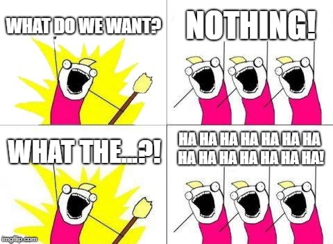 We Want NOTHING!!! | WHAT DO WE WANT? NOTHING! HA HA HA HA HA HA HA HA HA HA HA HA HA HA! WHAT THE...?! | image tagged in memes,what do we want | made w/ Imgflip meme maker