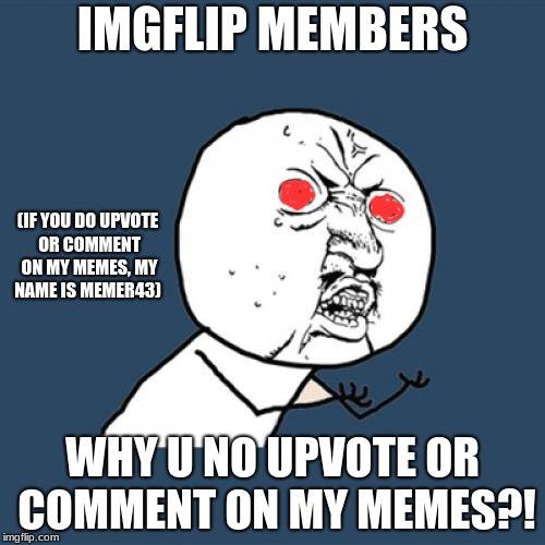 Y U No | IMGFLIP MEMBERS; (IF YOU DO UPVOTE OR COMMENT ON MY MEMES, MY NAME IS MEMER43); WHY U NO UPVOTE OR COMMENT ON MY MEMES?! | image tagged in memes,y u no | made w/ Imgflip meme maker