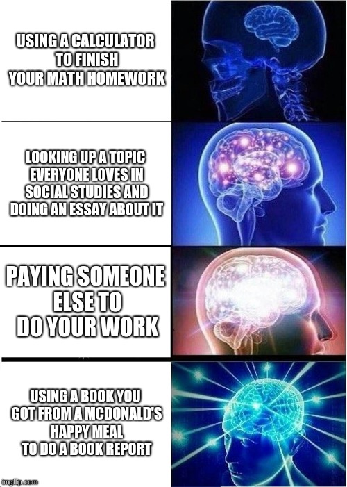 Expanding Brain | USING A CALCULATOR TO FINISH YOUR MATH HOMEWORK; LOOKING UP A TOPIC EVERYONE LOVES IN SOCIAL STUDIES AND DOING AN ESSAY ABOUT IT; PAYING SOMEONE ELSE TO DO YOUR WORK; USING A BOOK YOU GOT FROM A MCDONALD'S HAPPY MEAL TO DO A BOOK REPORT | image tagged in memes,expanding brain | made w/ Imgflip meme maker