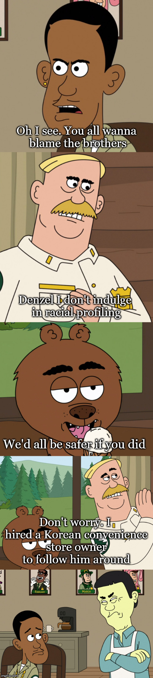 Brickleberry | Oh I see. You all wanna blame the brothers; Denzel I don't indulge in racial profiling; We'd all be safer if you did; Don't worry. I hired a Korean convenience store owner to follow him around | image tagged in nsfw,brickleberry,racism | made w/ Imgflip meme maker