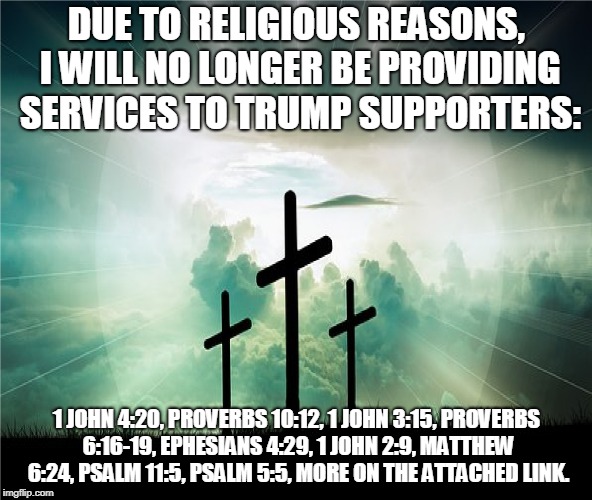 Due to Religious Reasons | DUE TO RELIGIOUS REASONS, I WILL NO LONGER BE PROVIDING SERVICES TO TRUMP SUPPORTERS:; 1 JOHN 4:20, PROVERBS 10:12, 1 JOHN 3:15, PROVERBS 6:16-19, EPHESIANS 4:29, 1 JOHN 2:9, MATTHEW 6:24, PSALM 11:5, PSALM 5:5, MORE ON THE ATTACHED LINK. | image tagged in jesus,trump supporters,bible quotes,truth | made w/ Imgflip meme maker