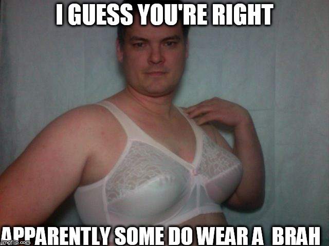 I GUESS YOU'RE RIGHT APPARENTLY SOME DO WEAR A  BRAH | made w/ Imgflip meme maker