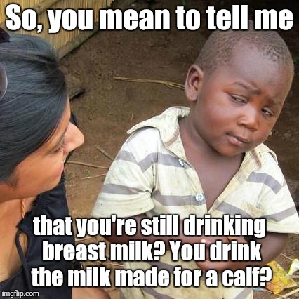 Third World Skeptical Kid Meme | So, you mean to tell me; that you're still drinking breast milk? You drink the milk made for a calf? | image tagged in memes,third world skeptical kid | made w/ Imgflip meme maker